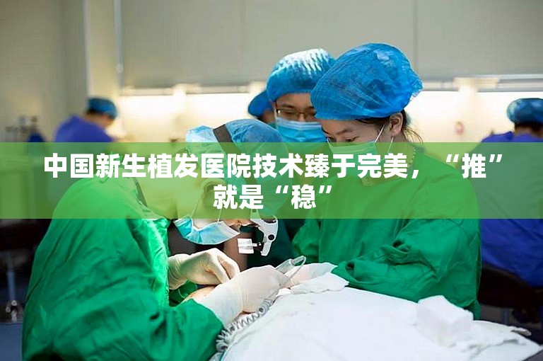 中国新生植发医院技术臻于完美，“推”就是“稳”
