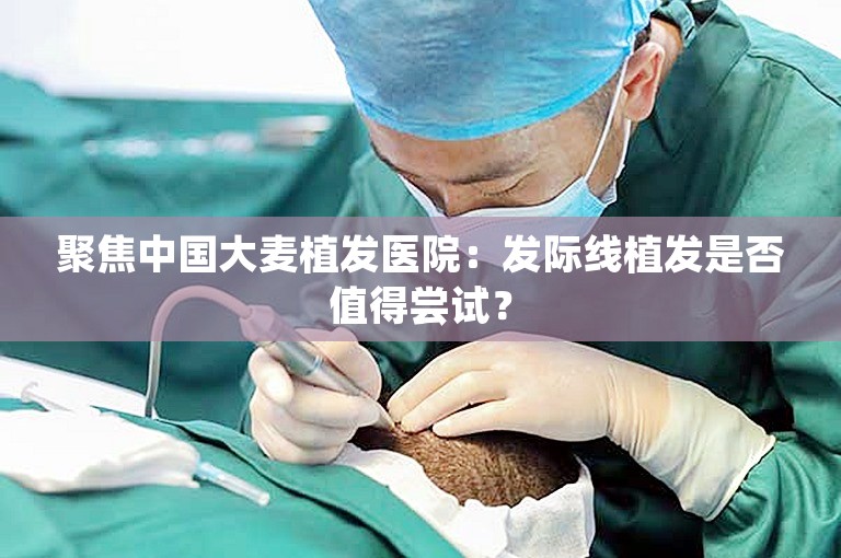 聚焦中国大麦植发医院：发际线植发是否值得尝试？