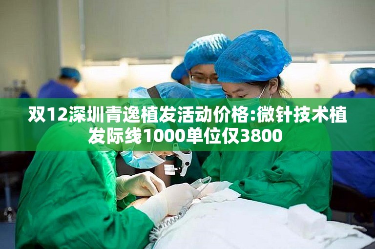 双12深圳青逸植发活动价格:微针技术植发际线1000单位仅3800 