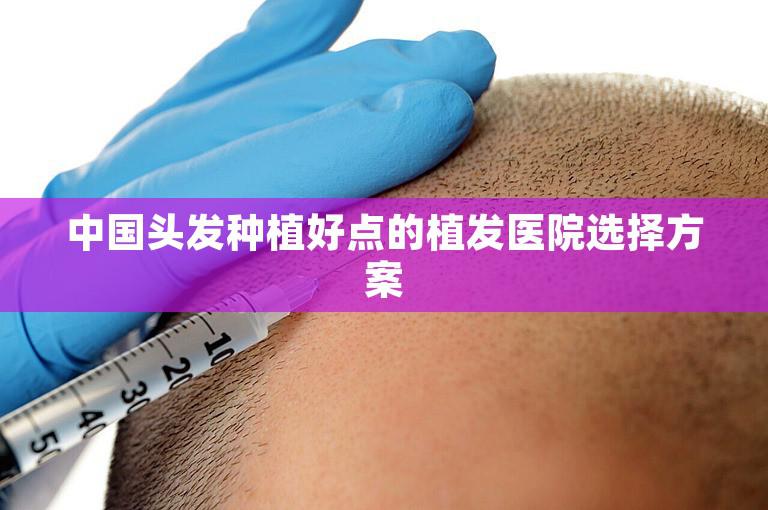 中国头发种植好点的植发医院选择方案