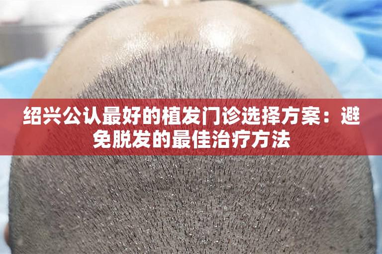 绍兴公认最好的植发门诊选择方案：避免脱发的最佳治疗方法